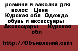 резинки и заколки для волос › Цена ­ 100 - Курская обл. Одежда, обувь и аксессуары » Аксессуары   . Курская обл.